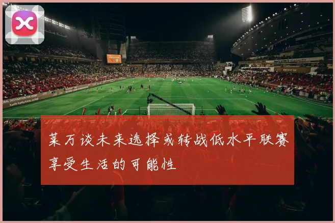 莱万谈未来选择或转战低水平联赛享受生活的可能性