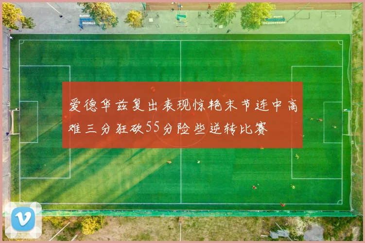 爱德华兹复出表现惊艳末节连中高难三分狂砍55分险些逆转比赛