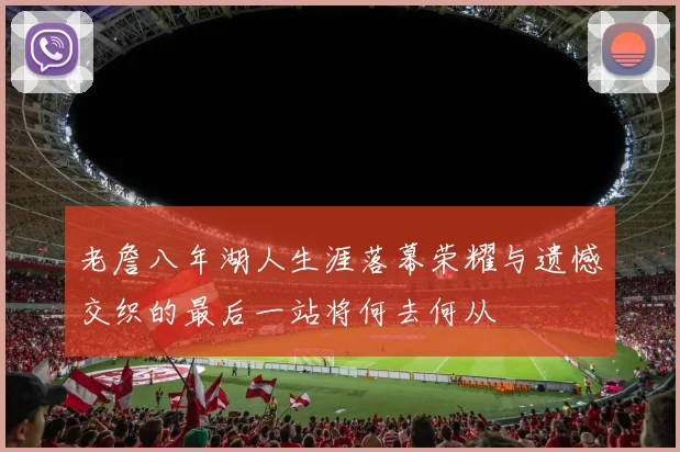 老詹八年湖人生涯落幕荣耀与遗憾交织的最后一站将何去何从