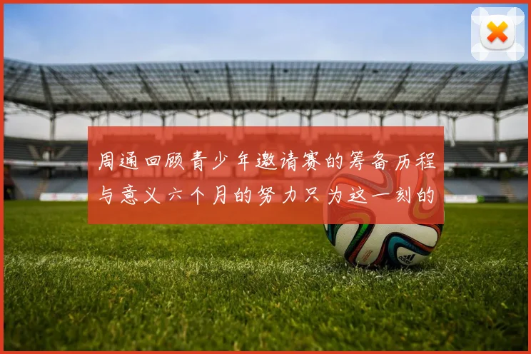 周通回顾青少年邀请赛的筹备历程与意义六个月的努力只为这一刻的精彩