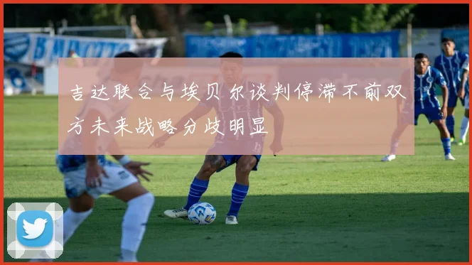 吉达联合与埃贝尔谈判停滞不前双方未来战略分歧明显