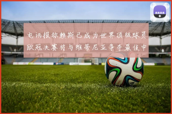 电讯报称赖斯已成为世界顶级球员欧冠决赛将与维蒂尼亚争夺最佳中场称号