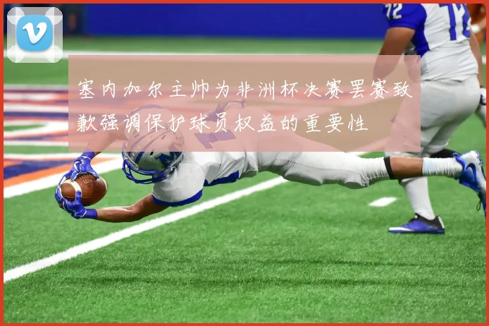 塞内加尔主帅为非洲杯决赛罢赛致歉强调保护球员权益的重要性