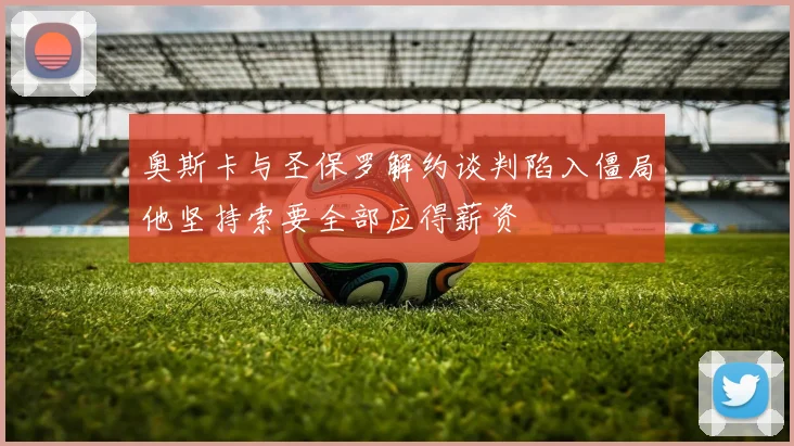 奥斯卡与圣保罗解约谈判陷入僵局他坚持索要全部应得薪资
