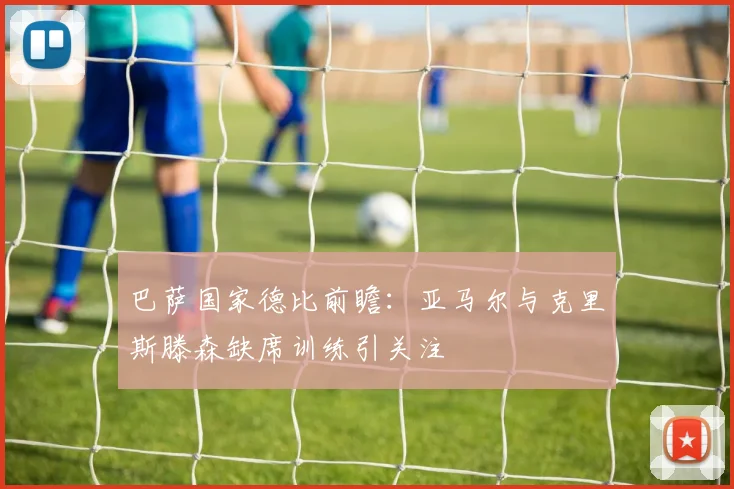 巴萨国家德比前瞻：亚马尔与克里斯滕森缺席训练引关注