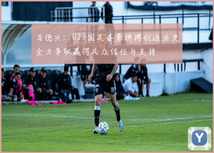 马德兴：U23国足奋勇拼搏创造历史全力争取赢得民众信任与支持