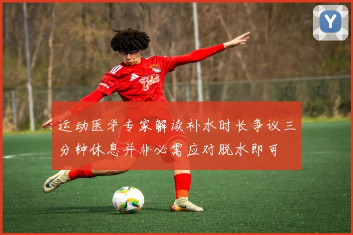 运动医学专家解读补水时长争议三分钟休息并非必需应对脱水即可
