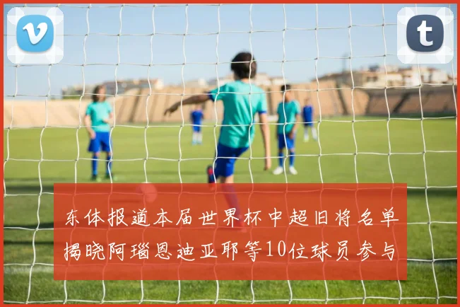 东体报道本届世界杯中超旧将名单揭晓阿瑙恩迪亚耶等10位球员参与盛事