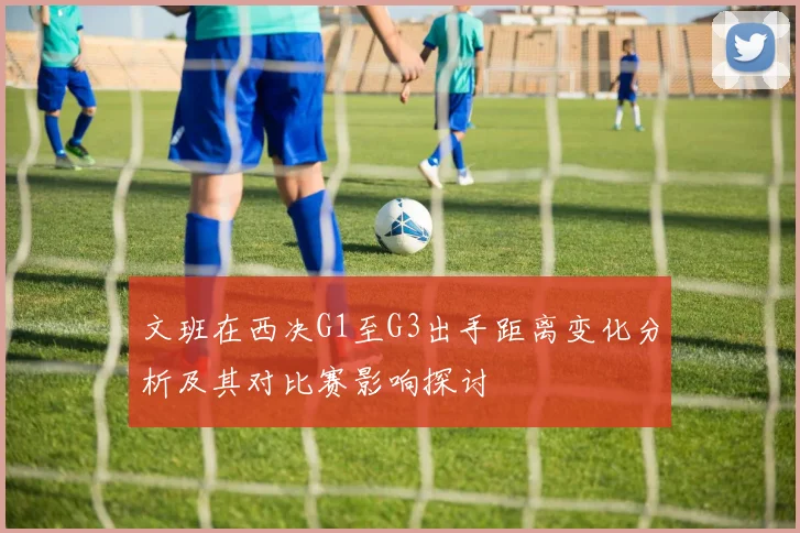 文班在西决G1至G3出手距离变化分析及其对比赛影响探讨