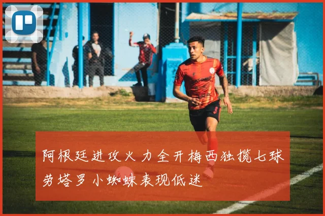 阿根廷进攻火力全开梅西独揽七球劳塔罗小蜘蛛表现低迷