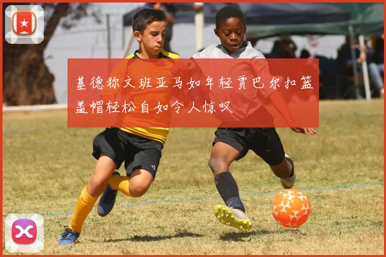 基德称文班亚马如年轻贾巴尔扣篮盖帽轻松自如令人惊叹