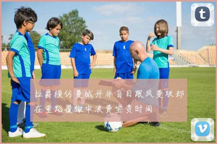 拉爵模仿曼城并非盲目跟风曼联却在重蹈覆辙中浪费宝贵时间