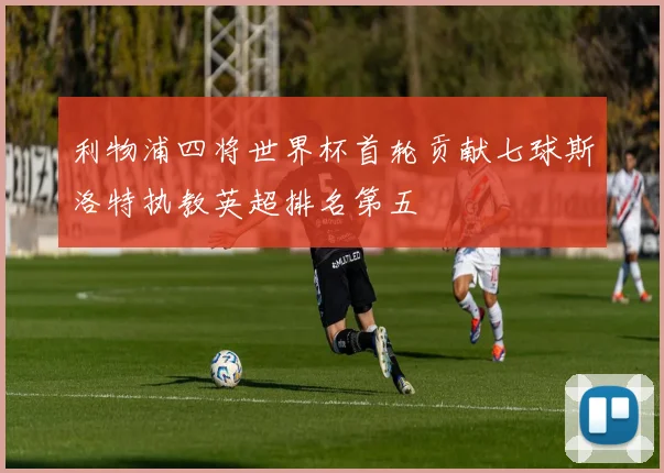 利物浦四将世界杯首轮贡献七球斯洛特执教英超排名第五