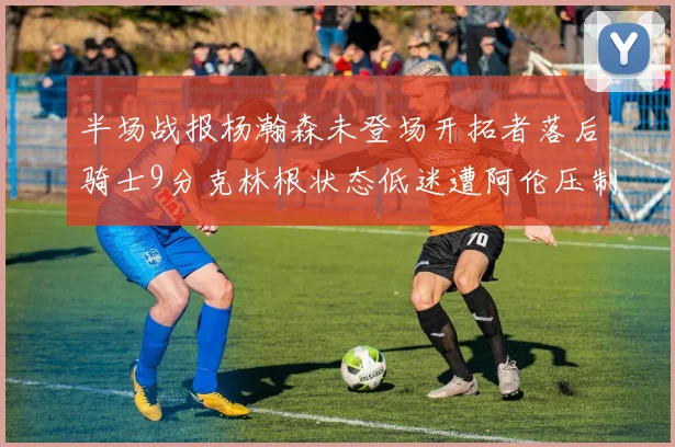 半场战报杨瀚森未登场开拓者落后骑士9分克林根状态低迷遭阿伦压制