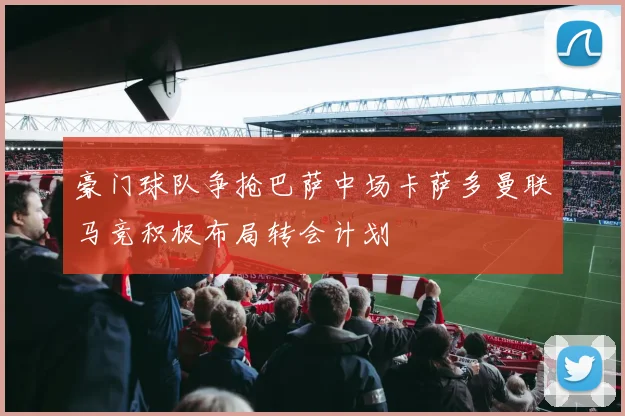 豪门球队争抢巴萨中场卡萨多曼联马竞积极布局转会计划
